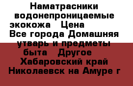 Наматрасники водонепроницаемые экокожа › Цена ­ 1 602 - Все города Домашняя утварь и предметы быта » Другое   . Хабаровский край,Николаевск-на-Амуре г.